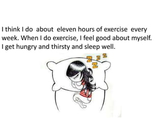 I think I do about eleven hours of exercise every
week. When I do exercise, I feel good about myself.
I get hungry and thirsty and sleep well.
 