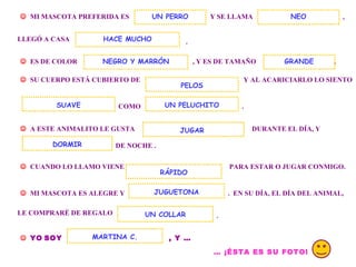 . MI MASCOTA PREFERIDA ES Y SE LLAMA UN PERRO , LLEGÓ A CASA . ES DE COLOR , Y ES DE TAMAÑO NEO HACE MUCHO SU CUERPO ESTÁ CUBIERTO DE Y AL ACARICIARLO LO SIENTO COMO UN PELUCHITO . A ESTE ANIMALITO LE GUSTA DURANTE EL DÍA, Y DE NOCHE . DORMIR CUANDO LO LLAMO VIENE PARA ESTAR O JUGAR CONMIGO. MI MASCOTA ES ALEGRE Y . EN SU DÍA, EL DÍA DEL ANIMAL, RÁPIDO JUGUETONA LE COMPRARÉ DE REGALO UN COLLAR . YO SOY , Y … MARTINA C. … ¡ÉSTA ES SU FOTO! JUGAR NEGRO Y MARRÓN SUAVE PELOS GRANDE