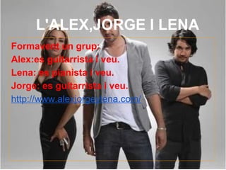 L'ALEX,JORGE I LENA
Formavent un grup:
Alex:es guitarrista i veu.
Lena: es pianista i veu.
Jorge: es guitarrista i veu.
http://www.alexjorgeylena.com/
 