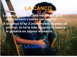 LA CANÇO
La cançó comença una mica lenta però
seguidament s'anima per segons.
A la cançó hi ha 3 instruments: el piano al
principi, hi ha la tota la cançó la bateria i
la guitarra en alguns moments.
LA CANÇO
 