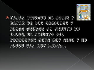  Tener cuidado al subir y
bajar de los camiones y
nunca cruzar en frente de
ellos, el asiento del
conductor esta muy alto y no
puede ver muy abajo .
 