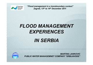 “Flood management in a transboundary context”
         Zagreb, 13th to 14th December 2011




FLOOD MANAGEMENT
   EXPERIENCES
          IN SERBIA

                             MARTINA JANKOVIC
 PUBLIC WATER MANAGEMNET COMPANY “SRBIJAVODE”
 