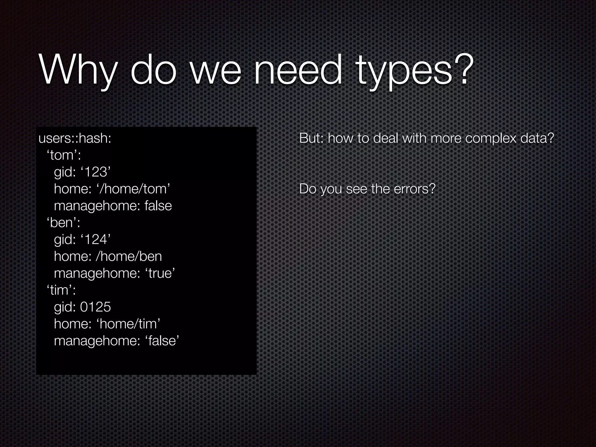 Why do we need types?
users::hash:
‘tom’:
gid: ‘123’
home: ‘/home/tom’
managehome: false
‘ben’:
gid: ‘124’
home: /home/ben
managehome: ‘true’
‘tim’:
gid: 0125
home: ‘home/tim’
managehome: ‘false’
But: how to deal with more complex data?
!
!
Do you see the errors?
 