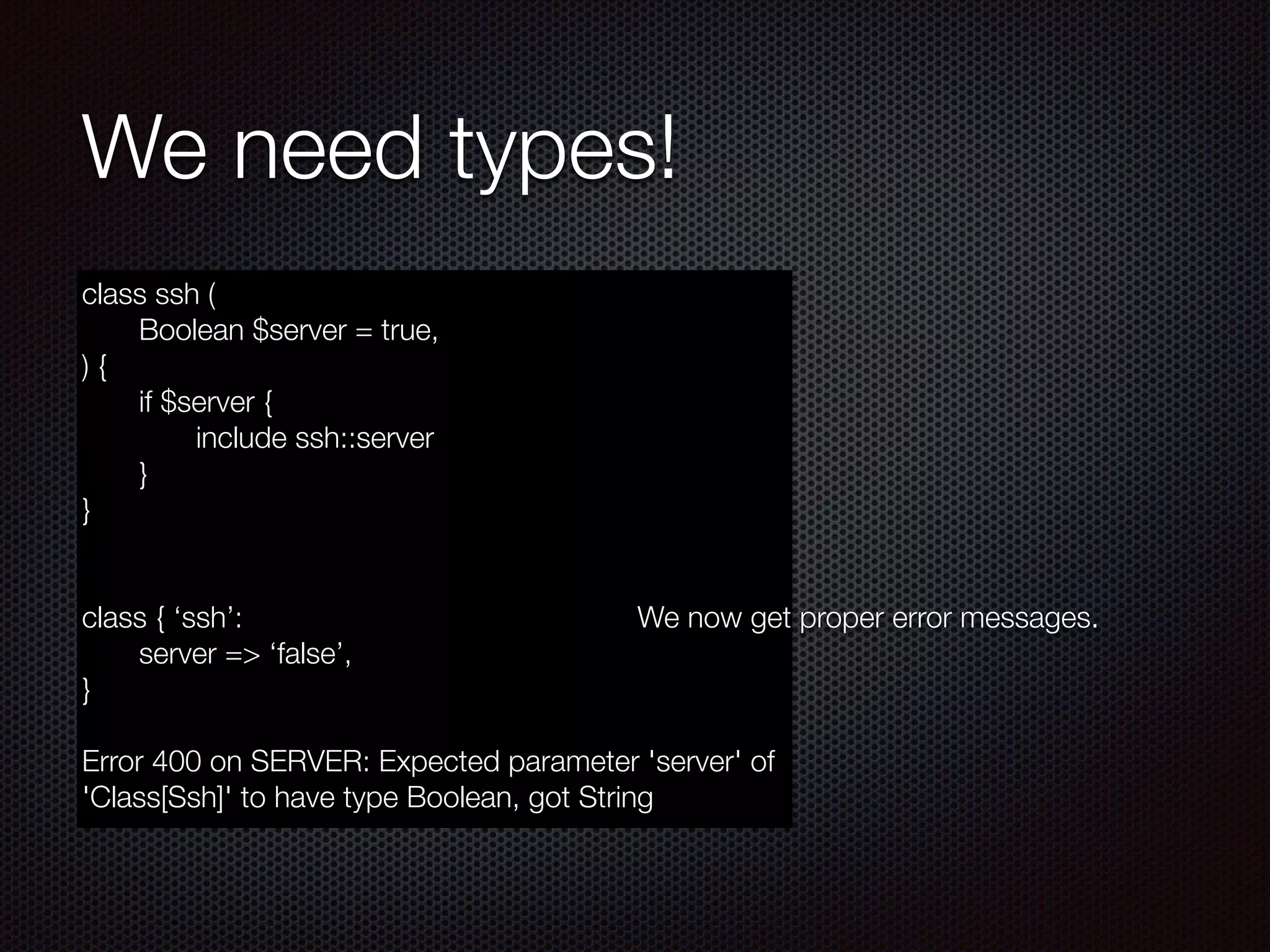 We need types!
class ssh (
	 Boolean $server = true,
) {
	 if $server {
	 	 include ssh::server
	 }
}
!
!
class { ‘ssh’:
	 server => ‘false’,
}
!
Error 400 on SERVER: Expected parameter 'server' of
'Class[Ssh]' to have type Boolean, got String
!
!
!
!
!
!
!
!
!
We now get proper error messages.
 