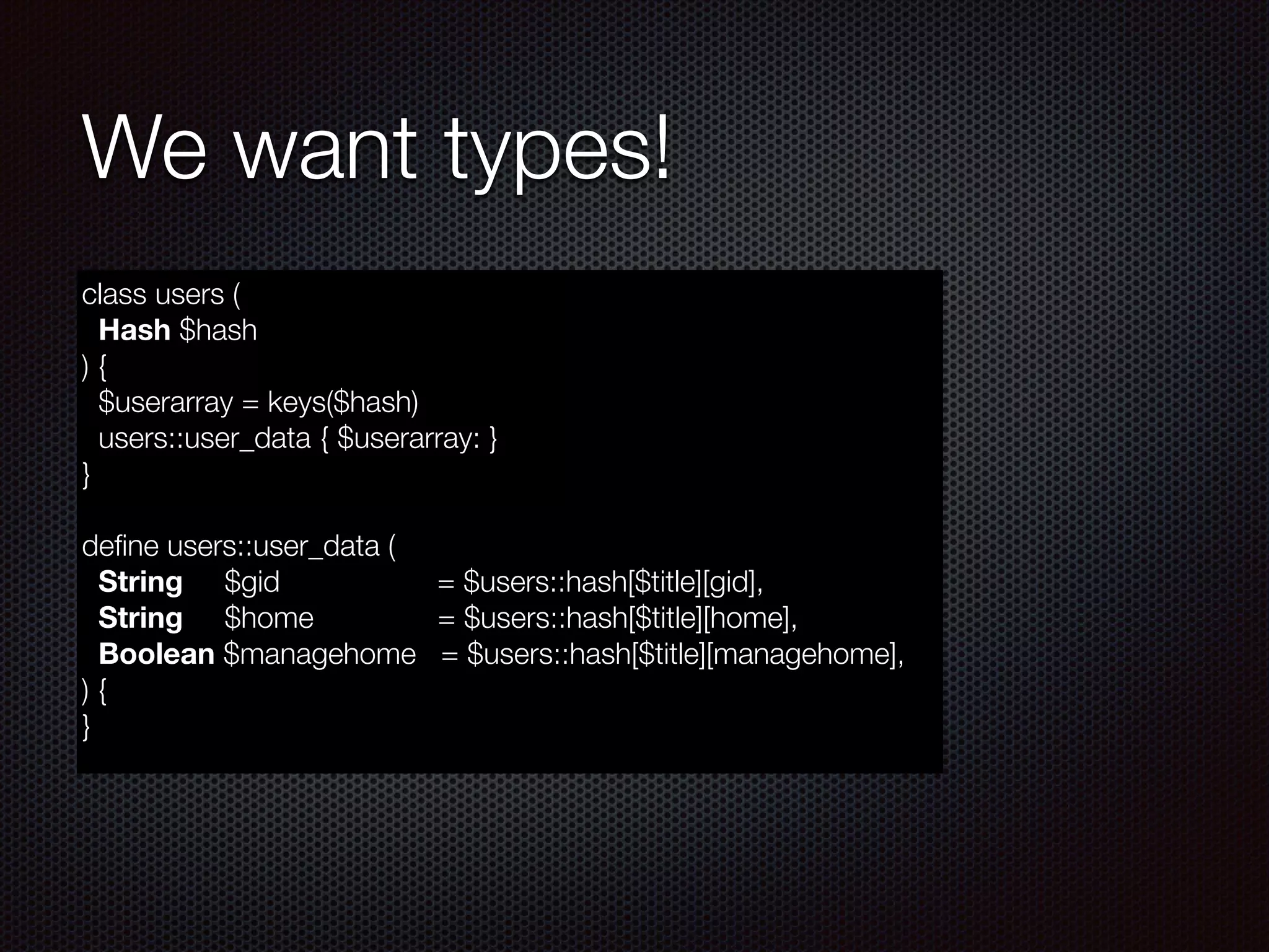 We want types!
class users (
Hash $hash
) {
$userarray = keys($hash)
users::user_data { $userarray: }
}
!
deﬁne users::user_data (
String $gid = $users::hash[$title][gid],
String $home = $users::hash[$title][home],
Boolean $managehome = $users::hash[$title][managehome],
) {
}
 