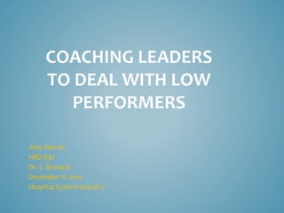 COACHING LEADERS
TO DEAL WITH LOW
PERFORMERS
Amy Martin
HRD 830
Dr. S. Bronack
December 8, 2010
Hospital System Industry
 