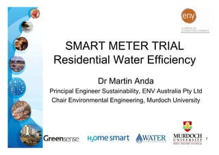 SMART METER TRIAL
 Residential Water Efficiency
                 Dr Martin Anda
Principal Engineer Sustainability, ENV Australia Pty Ltd
 Chair Environmental Engineering, Murdoch University




                                                           1
 