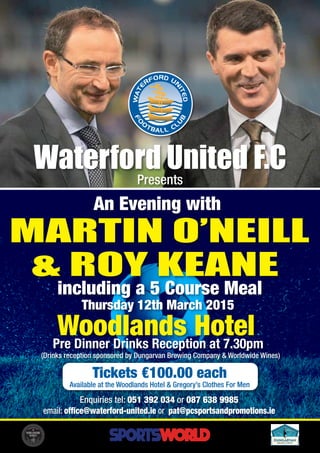 MARTIN O’NEILL
& ROY KEANE
Waterford United F.C
Presents
An Evening with
including a 5 Course Meal
Thursday 12th March 2015
Woodlands HotelPre Dinner Drinks Reception at 7.30pm
Tickets €100.00 each
Available at the Woodlands Hotel & Gregory’s Clothes For Men
Enquiries tel: 051 392 034 or 087 638 9985
email: office@waterford-united.ie or pat@pcsportsandpromotions.ie
(Drinks reception sponsored by Dungarvan Brewing Company & Worldwide Wines)
 