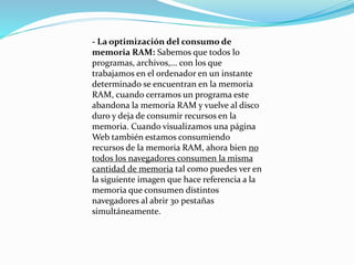 - La optimización del consumo de
memoria RAM: Sabemos que todos lo
programas, archivos,... con los que
trabajamos en el ordenador en un instante
determinado se encuentran en la memoria
RAM, cuando cerramos un programa este
abandona la memoria RAM y vuelve al disco
duro y deja de consumir recursos en la
memoria. Cuando visualizamos una página
Web también estamos consumiendo
recursos de la memoria RAM, ahora bien no
todos los navegadores consumen la misma
cantidad de memoria tal como puedes ver en
la siguiente imagen que hace referencia a la
memoria que consumen distintos
navegadores al abrir 30 pestañas
simultáneamente.
 