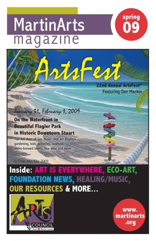 spring
                                                               spring
 MartinArts                                                    09
                                                               09
 magazine

                 ArtsFest                          22nd Annual ArtsFest©
                                                   22 d A     l
                                                     Featuring Dan Mackin


 January 31, February 1, 2009
 On the Waterfront in
 Beautiful Flagler Park
 in Historic Downtown Stua t
      sto c o to Stuart
 Two full days of live music, fine art displays,
 gardening, kids’ activities, seafood,
 micro-brewed beers, fine wine and more...


 © Dan Mackin 2009

Inside: ART IS EVERYWHERE, ECO-ART,
FOUNDATION NEWS, HEALING/MUSIC,
OUR RESOURCES & MORE...

                                                              www.
                                                            martinarts
                                                              .org
 