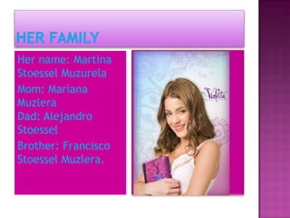Her name: Martina
Stoessel Muzurela
Mom: Mariana
Muzlera
Dad: Alejandro
Stoessel
Brother: Francisco
Stoessel Muzlera.
 