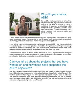 Why did you choose
ADB?
It’s hard for me to summarize in a few lines
why I choose ADB. I guess that the prominent
reason is that ADB is unique in being a
multilateral development bank that host public
and private sector operations under the same
roof. ADB strategy focuses on providing to our
clients solutions that combine public and
private financing.
I firmly believe that sustainable development can only happen when the private and public
sector collaborate toward the same goal of providing good basic services, such as access to
clean energy and water, or access to market through better transportation.
I was right in my choice because during my five year tenure at ADB I had the opportunity to
work on both public and private operations. I joined the Young Professional Program as energy
specialist in the Pacific department that funds projects in the Pacific region. I then move to the
private operations department after two years and have been here ever since.
Another important reason to choose ADB is the focus on Asia, a region that hosts among the
most populate and fast growing economies of the world. I love the cultural variety of the region,
as well as the challenging projects that need ADB assistance.
Can you tell us about the projects that you have
worked on and how those have supported the
ADB’s objectives?
Last year I worked on several transactions in Indonesia and the Pacific. One transaction I loved
is a $400 million loan to expand an existing liquefied natural gas facility called Tangguh. The
facility is located in West Papua, one of the poorest and socially complex areas of Indonesia.
The financing, other than being large, was also challenging to structure. It is one of the most
prominent deals in Asia in 2016 and ADB had a prominent role in ensuring that environmental
and social safeguards best practice were followed.
 