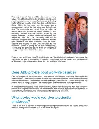 The project contributes to ADB’s objectives in many
ways. First, at the local level, the project is having some
positive environmental impacts. For instance, by limiting
traffic of large vessels other than the LNG tankers,
illegal fishing in the area has decreased. As a
consequence, marine life has grown and thrived over
time. The community also benefit from the project by
having expanded access to health, education, and
electricity, services that are partially funded by the
project revenues. The LNG facility purchases fish and
vegetables form the local community and support
livelihood programs that teach the community how to
grow vegetable and help fishermen store the catch.
Second, the majority of the LNG produced by the
expanded facility is going to be sold domestically,
contributing to generate power from an indigenous
energy source that is cleaner than coal.
Martina with local women in West Papua
Projects I am working on for ADB simply inspire me. The intellectual challenge of structuring the
transaction as well as the reward of meeting communities that are helped and supported by
ADB-funded projects is priceless: I feel like I am making a difference!
Does ADB provide good work-life balance?
Over my five years in the organization, I have seen an improvement in work-life balance policies
and initiatives. Temporarily working outside of duty station arrangement has gained acceptance
and this helps many of us who have partners working in other cities or countries. In my case, my
partner works in Hong Kong and I am able to spend part of the month working from there.
In addition to the increasing focus on timely output, rather than office inputs, ADB has numerous
policies that support family life and self-improvement. For instance, special time off is granted to
care for family members during emergencies or for continuing education.
What advice would you give to potential
employees?
There is still a lot to be done in improving the lives of people in Asia and the Pacific. Bring your
Passion, Energy and Expertise to ADB and Make an impact!
 