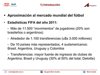 1) Introducción


 Aproximación al mercado mundial del fútbol
• Estadísticas FIFA del año 2011:
  - Más de 11.500 “movimientos” de jugadores (20% son
  brasileños o argentinos)
  - Alrededor de 1.100 transferencias (u$s 3.000 millones)
  - De 10 países más representados, 4 sudamericanos:
  Brasil, Argentina, Uruguay y Colombia
  - Transferencias: mayor fuente de ingresos de clubes de
  Argentina, Brasil y Uruguay (30% al 50% del total; Deloitte)


  martin@auletta.com.ar     Abogado Martin Auletta      Martin Auletta
 