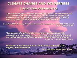 CLIMATE CHANGE AND WILDERNESSCLIMATE CHANGE AND WILDERNESS
A SCOTTISH PERSPECTIVEA SCOTTISH PERSPECTIVE
““The climatic impacts of releasing fossil fuel CO2 to the atmosphere willThe climatic impacts of releasing fossil fuel CO2 to the atmosphere will
last longer than Stonehenge, longer than time capsules, longer thanlast longer than Stonehenge, longer than time capsules, longer than
nuclear waste, far longer than the age of civilization so far…[it] willnuclear waste, far longer than the age of civilization so far…[it] will
persist for hundreds of thousands of years into the future.”persist for hundreds of thousands of years into the future.”
D. Archer, 2009, The Long Thaw: How Humans Are Changing the Next 100,000 Years ofD. Archer, 2009, The Long Thaw: How Humans Are Changing the Next 100,000 Years of
Earth’s Climate, P.U.P.Earth’s Climate, P.U.P.
““Comparison of modern global sea surface temperatures withComparison of modern global sea surface temperatures with
palaeoclimate data suggests the planet is at its warmest in the pastpalaeoclimate data suggests the planet is at its warmest in the past
one million years…and this constitutes dangerous climate change. ”one million years…and this constitutes dangerous climate change. ”
Hansen J.E. et. al., 2006 P.N.A.SHansen J.E. et. al., 2006 P.N.A.S..
Politicians use science the way a drunk uses a lamp-post: forPoliticians use science the way a drunk uses a lamp-post: for
support, not illumination.support, not illumination.
Jack Talmadge: retired Head of NSFJack Talmadge: retired Head of NSF
 