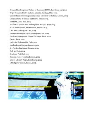 . Center of Contemporary Culture of Barcelone (CCCB). Barcelona, mai 2012.
. Triple Tsunami. Centro Cultural Amanda, Santiago, Chile 2013
. Center of contemporary poetic research, University of Birbeck, London, 2013
. Centro cultural de España en México, México 2013.
. VERITAS, Costa Rica, 2013
. MUSARCO (musée d'art contemporain de Costa Rica), 2013.
. MVM Musée Vostell, Extremadura, España. 2013
. Casa Mutt, Santiago de Chili, 2014
. Fundacion Pablo De Rokha, Santiago de Chili, 2014.
. Poesie anti-apesanteur, Cirque Electrique, Paris, 2014
. Qwartz, Paris, 2014
. La Société de Curiosités, Paris, 2014
. London Poetry Festival, Londres, 2014
. Ars Poetica, Bratislava, Slovakie, 2014.
. Club 56, Paris, 2014
. Académie Fratellini, 2015
. Kakania, Horse Hospital, London, 2015.
. Unesco Litterary Night, Edimbourgh 2015
. Little Sparta Garden, Ecosse, 2015.
 