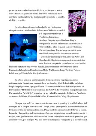 proyectos abarcan los dominios del circo, performance, teatro,
cine. Gracias a la puesta en escena de nuevas técnicas de lecto-
escritura, puede explorar las fronteras entre el sonido, el sentido,
el olfato y la visión.
Su arte esta auspiciado por la relación muy intima que
siempre mantuvo con la música. Infante, estudió la teoría musical
y el órgano electrónico en la
Fundación Yamaha en
Santiago. Después, aprendió el saxofón y la
composición musical en la escuela de música de la
Universidad de Chile con José Manuel Villafruela.
Curioso todavía de descubrir nuevos tactos, sigue
estudiando composición electro-acustica en el
« Conservatoire municipal du XXème de Paris » con
Gino Favotti. Al principio, sus experiencias musicales
eran distintas a su poesía, pero ahora sus experiencias
musicales se funden a su proceso poético, como lo enseñan proyectos tales cuales
Pyramides, Laboratoire, Disautonomia, Motor Nightingale, Buzos Tacticos, Futuros
Primitivos, pnEUmAtIkOs, The Synchronizer...
Su arte se alimenta también mucho de su experiencia en psiquiatría como
psicoterapeuta. Es doctor en psicopatología por la universidad de Paris VII y trabaja en
hospitales psiquiátricos y grupos clínicos. Es miembro del Centro de Investigaciones en
Psicoanálisis y Medicina en la Universidad de Paris VII. Es profesor de psicopatología en la
Universidad de Paris XIII. A impartido cursos en las Universidades de Birbeck, Andalucía,
Autónoma de México, Universidad Católica, Universidad de Chile y Diego Portales.
Siempre buscando los vasos comunicantes entre la poesía y la realidad, elaboró el
concepto de la terapia como un arte : dirige curas, privilegiando el descubrimiento de
técnicas poéticas de trabajo del síntoma. Dirige también seminarios alrededor de la locura,
la poesía y las poéticas del inconsciente. Con esos aportaciones mutuales entre poesía y
terapia, crea performances poeticas en las cuales intervienen mediums o personas que
escuchan voces, por ejemplo. Asi, hizo nacer el concepto de “terapoeta” y la asociación del
 