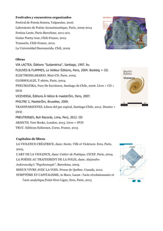 Festivales y encuentros organizados
Festival de Poesía Sonora, Valparaiso, 2016.
Laboratoire de Poésie Acousémantique, Paris, 2009-2014
Festina Lente, Paris-Barcelone, 2011-201.
Guitar Poetry tour, Chili-France, 2012.
Transarte, Chili-France, 2012.
La Universidad Desconocida, Chili, 2009
Obras
VIA LACTEA, Éditions "Sudamérica", Santiago, 1997. Au
FLEUVES & FLAMMES, Le Veilleur Éditions, Paris, 2004. Bookleg + CD.
ELECTROSILABARIO, Mini-CD, Paris, 2005.
GLOSSOLALIE, T-shirts, Paris, 2004.
PNEUMATIKA, Foro De Escritores, Santiago de Chile, 2006. Livre + CD +
DVD
VICEVERSA, Éditions À Hélice & maelstrÖm, Paris, 2007.
PHILTRE 2, MaelstrÖm, Bruxelles, 2009.
TRANSPARiENTES, Libros del pez espiral, Santiago-Chile, 2012. Dossier +
DVD
PNEUTRIN@S, Buh Records, Lima, Perú, 2012. CD
ABJECTS, Veer Books, London, 2013. Livre + DVD
TRUC. Editions Eoliennes, Corse, France, 2015
Capitulos de libros
LA VIOLENCE CRÉATRICE, dans: Sante, Ville et Violences. Eres, Paris,
2003.
L'ART DE LA VIOLENCE, dans: Cahier de Poétique, CICEP, Paris, 2004.
LA POÉSIE AU TRAITEMENT DE LA FOLIE, dans: Alejandro
Jodorowsky's "Psychomagie", Barcelona, 2005.
MIEUX VIVRE AVEC LA VOIX. Presse de Québec. Canada, 2012.
SYMPTÔME ET CAPITALISME, in Marx, Lacan : l'acte révolutionnaire et
l'acte analytique,Point Hors Ligne, Eres, Paris, 2013
 