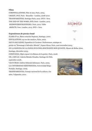 Films
CORPSTELLATIONS, Film 16 mm, Paris, 2004.
URIZEN, DVD, Paris - Bruxelles - London, 2008-2010.
TRANSPARiENTES, Santiago-Paris, 2012. DVD + livre.
THE END OF THE WORD, DVD, Paris - London, 2012.
DERMOVERSIGRAFONEMA. Paris, 2012. Vidéo
ABJECTS, Veer, London, 2015. DVD + livre.
Exposiciones de poesía visual
FLAMA N°10, Metro estación Neptuno, Santiago, 2000.
INSTALATIONS, 93 rue des martyrs, Paris, 2002.
SALVA SALVADOR. Exposition et Curateur. Performance, músique et
poésie en "Hommage à Salvador Allende", Espace Kiron, Paris, aout-novembre 2003.
EN LA MANCHA DE LA PANZA DULCINEA ROCINANTE DON QUIJOTE, Museo de Bellas Artes,
Santiago, décembre 2003.
CONSTANZA, Objet exposé à la Maison de la poésie. Paris, 2008.
OX y GEN oh!, Galería Metales Pesados, Santiago de Chile,
septembre 2008..
VACUUMAN, Galérie Deborah Zafsmann. Paris, 2009.
LA UNIVERSIDAD DESCONOCIDA, Universidad Diego
Portales, Santiago, 2009.
TRANSPARIENTES, Consejo nacional de la cultura y las
artes, Valparaíso, 2010.
 