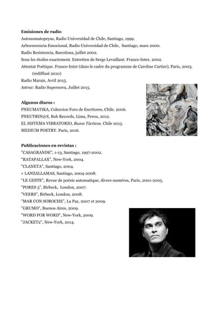 Emisiones de radio
Autonomatopeyas, Radio Universidad de Chile, Santiago, 1999.
Arborescencia Emocional, Radio Universidad de Chile, Santiago, mars 2000.
Radio Resistencia, Barcelona, juillet 2002.
Sous les étoiles exactement. Entretien de Serge Levaillant. France-Inter, 2002.
Attentat Poétique. France-Inter (dans le cadre du programme de Caroline Cartier), Paris, 2003.
(rediffusé 2010)
Radio Marais, Avril 2015.
Astruc: Radio Supernova, Juillet 2015.
Algunos discos :
PNEUMATIKA, Coleccion Foro de Escritores, Chile. 2006.
PNEUTRIN@S, Buh Records, Lima, Perou, 2012.
EL SISTEMA VIBRATORIO, Buzos Tácticos. Chile 2015.
MEDIUM POETRY. Paris, 2016.
Publicaciones en revistas :
"CASAGRANDE", 1-13, Santiago, 1997-2002.
"RATAPALLAX", New-York, 2004.
"CLANETA", Santiago, 2004.
« LANZALLAMAS, Santiago, 2004-2008.
"LE GESTE", Revue de poésie automatique, divers numéros, Paris, 2001-2005.
"PORES 3", Birbeck, London, 2007.
"VEERS", Birbeck, London, 2008.
"MAR CON SOROCHE", La Paz, 2007 et 2009.
"GRUMO", Buenos Aires, 2009.
"WORD FOR WORD", New-York, 2009.
"JACKET2", New-York, 2014.
 