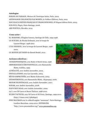 Antologías
POESIE DE PASSAGE, Maison de l'Amérique latine, Paris, 2002.
ANTHOLOGIE DES POETES PAS MORTS, Le Veilleur Éditions, Paris, 2001.
NOUVEAUX POÈTES FRANÇAIS ET FRANCOPHONES, JP Huguet éditeur,Paris, 2003.
SUR-SUD, Plagio, Paris-Santiago, 2008.
ARS POETICA, Slovakia. 2014.
Como actor :
EL MAESTRO, d'Eugène Ionesco, Santiago de Chile, 1994-1998.
LE SUICIDE, de Nicolai Erdmann, avec la troupe de
Laurent Berger. 1998-2001
L'ILE DESERTE. Avec la troupe de Laurent Berger, 1998-
2002.
LE MONDE EST ROND de Benoit Bradel, 2012.
Acciones colectivas :
SCHIZOPHONIQUES, avec Rudy et David Arous, 1998.
ARBORESCENCE ÉMOTIONNELLE, avec Ramuntcho
Matta, Católica, 1999.
AURÉALITÉ, avec Andrés Anwandter, 2002.
INSTALLATIONS, avec Leo Lacombe, 2003.
RÊVES EMPRUNTÉS, avec Marko Echeverría, 2004.
INTERFÉRENCES, avec Ramuntcho Matta , Hypnopop, 2006.
MOTOR NIGHTINGALE, avec Andrés Anwandter, 2007.
SONAR, avec Andrés Anwandter, 2008.
PAN’S NOT DEAD, avec Andrés Anwandter, 2009.
22/7, avec DJ Larva et Buzos Tácticos, 1998-2010.
BUZOS TACTICOS, avec DJ Larva et DJ Fenix, Santiago, 1999-2010.
(http://vimeo.com/73806940)
PNEUMATIKOS avec le collectif anglais “mmmmm”. Paris-Santiago-
Londres-Barcelona. 2004-2012. HYPERLINK
"http://www.pneumatikos.org/" www.pneumatikos.org
 