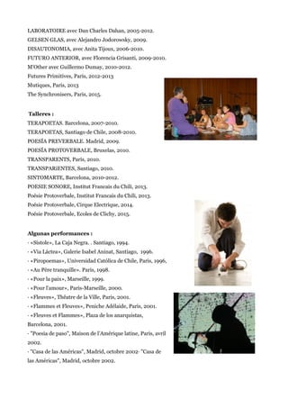 LABORATOIRE avec Dan Charles Dahan, 2005-2012.
GELSEN GLAS, avec Alejandro Jodorowsky, 2009.
DISAUTONOMIA, avec Anita Tijoux, 2006-2010.
FUTURO ANTERIOR, avec Florencia Grisanti, 2009-2010.
M'Other avec Guillermo Dumay, 2010-2012.
Futures Primitives, Paris, 2012-2013
Mutiques, Paris, 2013
The Synchronisers, Paris, 2015.
Talleres :
TERAPOETAS. Barcelona, 2007-2010.
TERAPOETAS, Santiago de Chile, 2008-2010.
POESÍA PREVERBALE. Madrid, 2009.
POESÍA PROTOVERBALE, Bruxelas, 2010.
TRANSPARENTS, París, 2010.
TRANSPARiENTES, Santiago, 2010.
SINTOMARTE, Barcelona, 2010-2012.
POESIE SONORE, Institut Francais du Chili, 2013.
Poésie Protoverbale, Institut Francais du Chili, 2013.
Poésie Protoverbale, Cirque Electrique, 2014.
Poésie Protoverbale, Ecoles de Clichy, 2015.
Algunas performances :
· «Sístole», La Caja Negra. . Santiago, 1994.
· «Via Láctea», Galerie Isabel Aninat, Santiago, 1996.
· «Piropoemas», Universidad Católica de Chile, Paris, 1996,
· «Au Père tranquille». Paris, 1998.
· «Pour la paix», Marseille, 1999.
· «Pour l'amour», Paris-Marseille, 2000.
· «Fleuves», Thêatre de la Ville, Paris, 2001.
· «Flammes et Fleuves», Peniche Adélaide, Paris, 2001.
· «Fleuves et Flammes», Plaza de los anarquistas,
Barcelona, 2001.
· "Poesia de paso", Maison de l’Amérique latine, Paris, avril
2002.
· "Casa de las Américas", Madrid, octobre 2002· "Casa de
las Américas", Madrid, octobre 2002.
 