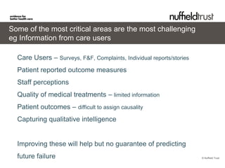 Some of the most critical areas are the most challenging
eg Information from care users

  Care Users – Surveys, F&F, Complaints, Individual reports/stories
  Patient reported outcome measures
  Staff perceptions
  Quality of medical treatments – limited information
  Patient outcomes – difficult to assign causality
  Capturing qualitative intelligence


  Improving these will help but no guarantee of predicting
  future failure                                                      © Nuffield Trust
 