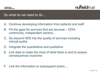 So what do we need to do…

A. Continue developing information from patients and staff
B. Fill the gaps for services that are lacunae – OOH,
   community, independent sectors...
C. Go beyond HES into the quality of services including
   clinical audits
D. Integrate the quantitative and qualitative
E. Link data to make the most of what there is and to assess
   consequences /outcome


F. Link the information to subsequent action....
                                                               © Nuffield Trust
 
