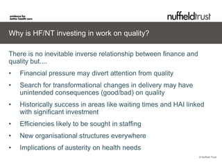 Why is HF/NT investing in work on quality?

There is no inevitable inverse relationship between finance and
quality but....
•   Financial pressure may divert attention from quality
•   Search for transformational changes in delivery may have
    unintended consequences (good/bad) on quality
•   Historically success in areas like waiting times and HAI linked
    with significant investment
•   Efficiencies likely to be sought in staffing
•   New organisational structures everywhere
•   Implications of austerity on health needs
                                                                  © Nuffield Trust
 