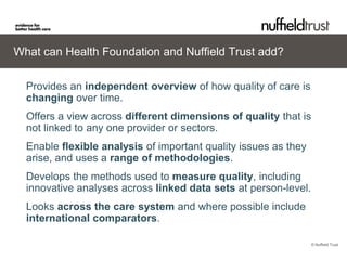 What can Health Foundation and Nuffield Trust add?

  Provides an independent overview of how quality of care is
  changing over time.
  Offers a view across different dimensions of quality that is
  not linked to any one provider or sectors.
  Enable flexible analysis of important quality issues as they
  arise, and uses a range of methodologies.
  Develops the methods used to measure quality, including
  innovative analyses across linked data sets at person-level.
  Looks across the care system and where possible include
  international comparators.

                                                                 © Nuffield Trust
 