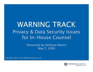 WARNING TRACK
         Privacy & Data Security Issues
             for In-House Counsel
                         Presented by Anthony Martin
                                 May 7, 2009


Copyright 2009, Husch Blackwell Sanders LLP
 