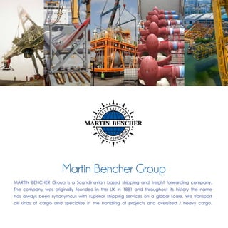 MARTIN BENCHER Group is a Scandinavian based shipping and freight forwarding company.
The company was originally founded in the UK in 1881 and throughout its history the name
has always been synonymous with superior shipping services on a global scale. We transport
all kinds of cargo and specialize in the handling of projects and oversized / heavy cargo.
Martin Bencher Group
 