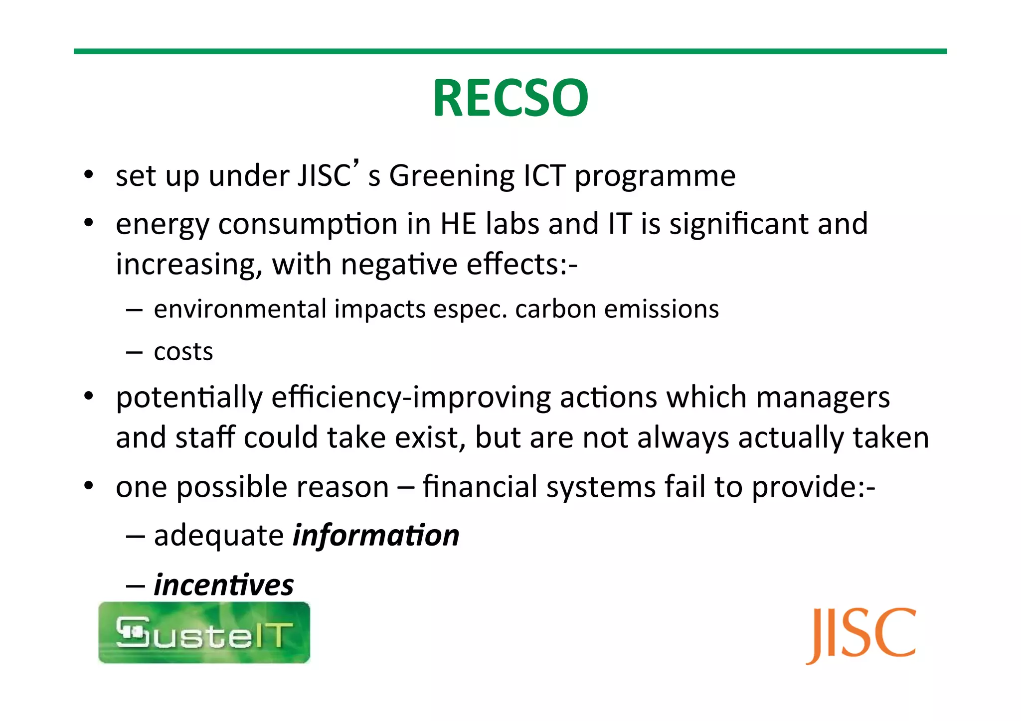 RECSO
• set
up
under
JISC’s
Greening
ICT
programme
• energy
consump7on
in
HE
labs
and
IT
is
significant
and
increasing,
with
nega7ve
effects:-‐
– environmental
impacts
espec.
carbon
emissions
– costs
• poten7ally
efficiency-‐improving
ac7ons
which
managers
and
staff
could
take
exist,
but
are
not
always
actually
taken
• one
possible
reason
–
financial
systems
fail
to
provide:-‐
– adequate
informa(on
– incen(ves