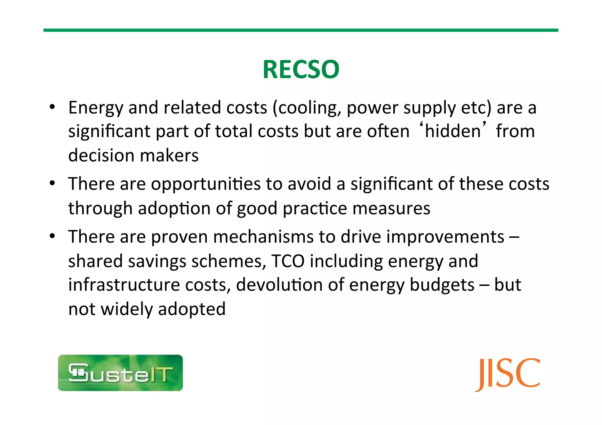 RECSO
• Energy
and
related
costs
(cooling,
power
supply
etc)
are
a
significant
part
of
total
costs
but
are
oMen
‘hidden’
from
decision
makers
• There
are
opportuni7es
to
avoid
a
significant
of
these
costs
through
adop7on
of
good
prac7ce
measures
• There
are
proven
mechanisms
to
drive
improvements
–
shared
savings
schemes,
TCO
including
energy
and
infrastructure
costs,
devolu7on
of
energy
budgets
–
but
not
widely
adopted