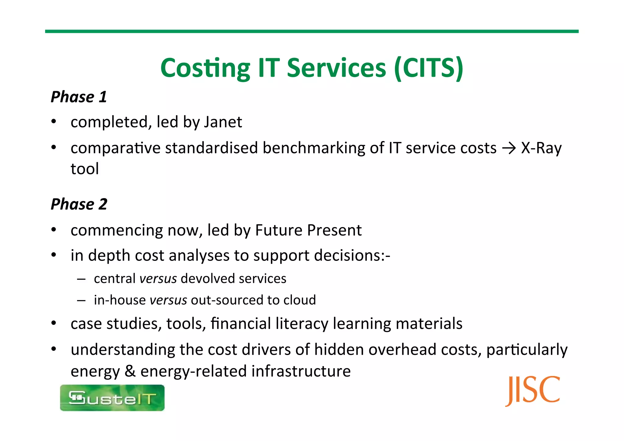 Cos9ng
IT
Services
(CITS)
Phase
1
• completed,
led
by
Janet
• compara7ve
standardised
benchmarking
of
IT
service
costs
→
X-‐Ray
tool
Phase
2
• commencing
now,
led
by
Future
Present
• in
depth
cost
analyses
to
support
decisions:-‐
– central
versus
devolved
services
– in-‐house
versus
out-‐sourced
to
cloud
• case
studies,
tools,
financial
literacy
learning
materials
• understanding
the
cost
drivers
of
hidden
overhead
costs,
par7cularly
energy
&
energy-‐related
infrastructure