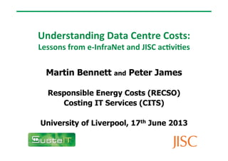 Understanding	
  Data	
  Centre	
  Costs:	
  	
  
Lessons	
  from	
  e-­‐InfraNet	
  and	
  JISC	
  ac9vi9es	
  
Martin Bennett and Peter James
Responsible Energy Costs (RECSO)
Costing IT Services (CITS)
University of Liverpool, 17th June 2013
 