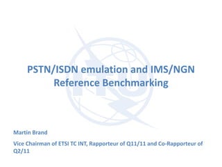 PSTN/ISDN emulation and IMS/NGN
Reference Benchmarking
Martin Brand
Vice Chairman of ETSI TC INT, Rapporteur of Q11/11 and Co-Rapporteur of
Q2/11
 