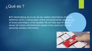 ¿Qué es ?
El ciberbullying es el uso de los medios telemáticos (Internet,
telefonía móvil y videojuegos online principalmente) para ejercer
el acoso psicológico entre iguales. No se trata aquí el acoso o
abuso de índole estrictamente sexual ni los casos en los que
personas adultas intervienen.
 