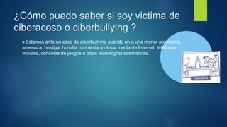 ¿Cómo puedo saber si soy victima de
ciberacoso o ciberbullying ?
Estamos ante un caso de ciberbullying cuando un o una menor atormenta,
amenaza, hostiga, humilla o molesta a otro/a mediante Internet, teléfonos
móviles, consolas de juegos u otras tecnologías telemáticas.
 