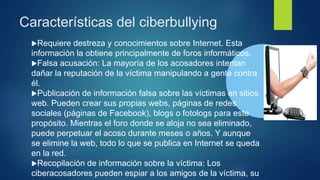 Características del ciberbullying
Requiere destreza y conocimientos sobre Internet. Esta
información la obtiene principalmente de foros informáticos.
Falsa acusación: La mayoría de los acosadores intentan
dañar la reputación de la víctima manipulando a gente contra
él.
Publicación de información falsa sobre las víctimas en sitios
web. Pueden crear sus propias webs, páginas de redes
sociales (páginas de Facebook), blogs o fotologs para este
propósito. Mientras el foro donde se aloja no sea eliminado,
puede perpetuar el acoso durante meses o años. Y aunque
se elimine la web, todo lo que se publica en Internet se queda
en la red.
Recopilación de información sobre la víctima: Los
ciberacosadores pueden espiar a los amigos de la víctima, su
 