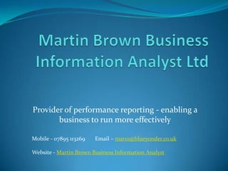 Provider of performance reporting - enabling a
       business to run more effectively

Mobile - 07895 113269   Email – mar01@blueyonder.co.uk

Website - Martin Brown Business Information Analyst
 