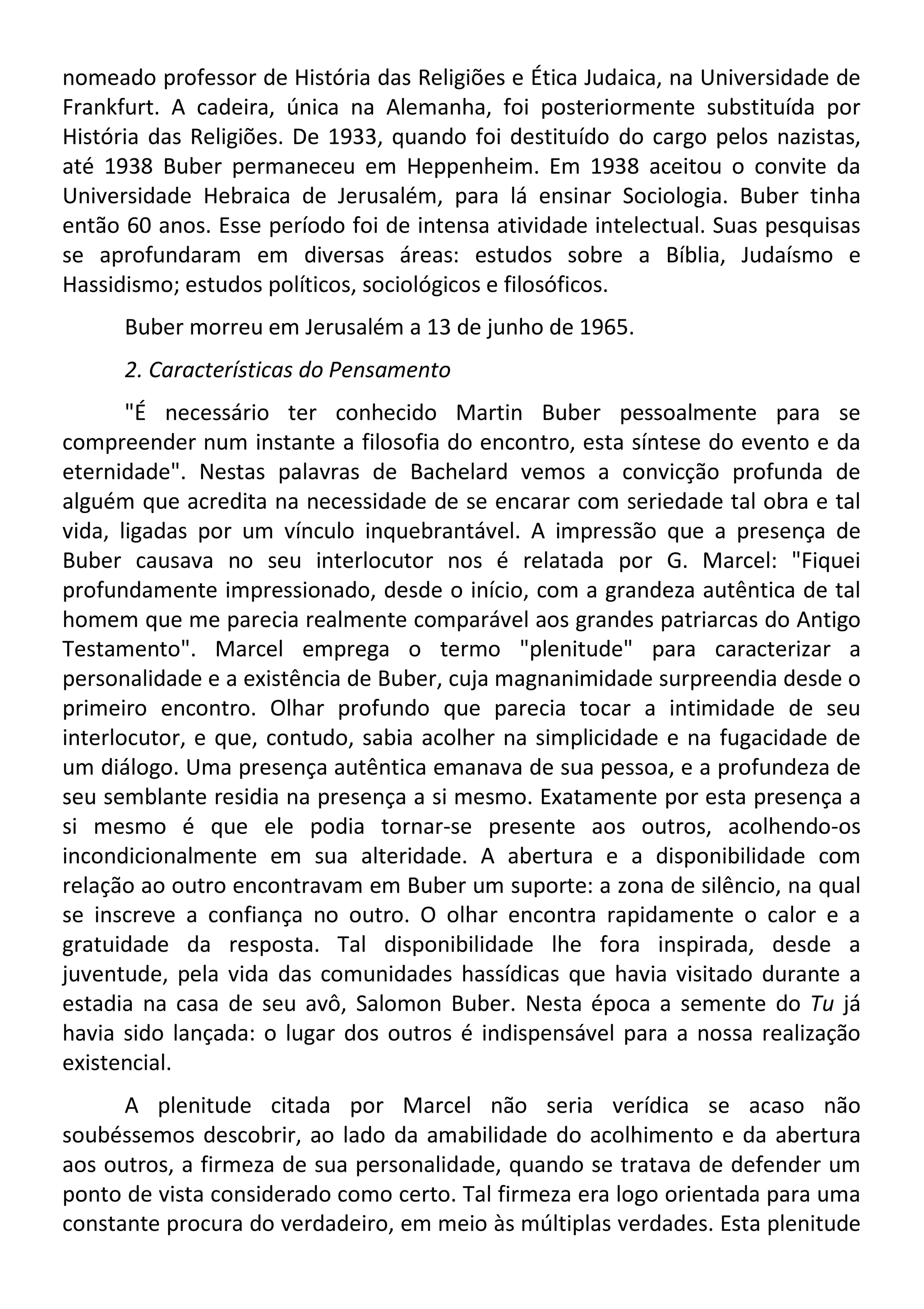 nomeado professor de História das Religiões e Ética Judaica, na Universidade de
Frankfurt. A cadeira, única na Alemanha, foi posteriormente substituída por
História das Religiões. De 1933, quando foi destituído do cargo pelos nazistas,
até 1938 Buber permaneceu em Heppenheim. Em 1938 aceitou o convite da
Universidade Hebraica de Jerusalém, para lá ensinar Sociologia. Buber tinha
então 60 anos. Esse período foi de intensa atividade intelectual. Suas pesquisas
se aprofundaram em diversas áreas: estudos sobre a Bíblia, Judaísmo e
Hassidismo; estudos políticos, sociológicos e filosóficos.
Buber morreu em Jerusalém a 13 de junho de 1965.
2. Características do Pensamento
"É necessário ter conhecido Martin Buber pessoalmente para se
compreender num instante a filosofia do encontro, esta síntese do evento e da
eternidade". Nestas palavras de Bachelard vemos a convicção profunda de
alguém que acredita na necessidade de se encarar com seriedade tal obra e tal
vida, ligadas por um vínculo inquebrantável. A impressão que a presença de
Buber causava no seu interlocutor nos é relatada por G. Marcel: "Fiquei
profundamente impressionado, desde o início, com a grandeza autêntica de tal
homem que me parecia realmente comparável aos grandes patriarcas do Antigo
Testamento". Marcel emprega o termo "plenitude" para caracterizar a
personalidade e a existência de Buber, cuja magnanimidade surpreendia desde o
primeiro encontro. Olhar profundo que parecia tocar a intimidade de seu
interlocutor, e que, contudo, sabia acolher na simplicidade e na fugacidade de
um diálogo. Uma presença autêntica emanava de sua pessoa, e a profundeza de
seu semblante residia na presença a si mesmo. Exatamente por esta presença a
si mesmo é que ele podia tornar-se presente aos outros, acolhendo-os
incondicionalmente em sua alteridade. A abertura e a disponibilidade com
relação ao outro encontravam em Buber um suporte: a zona de silêncio, na qual
se inscreve a confiança no outro. O olhar encontra rapidamente o calor e a
gratuidade da resposta. Tal disponibilidade lhe fora inspirada, desde a
juventude, pela vida das comunidades hassídicas que havia visitado durante a
estadia na casa de seu avô, Salomon Buber. Nesta época a semente do Tu já
havia sido lançada: o lugar dos outros é indispensável para a nossa realização
existencial.
A plenitude citada por Marcel não seria verídica se acaso não
soubéssemos descobrir, ao lado da amabilidade do acolhimento e da abertura
aos outros, a firmeza de sua personalidade, quando se tratava de defender um
ponto de vista considerado como certo. Tal firmeza era logo orientada para uma
constante procura do verdadeiro, em meio às múltiplas verdades. Esta plenitude
 