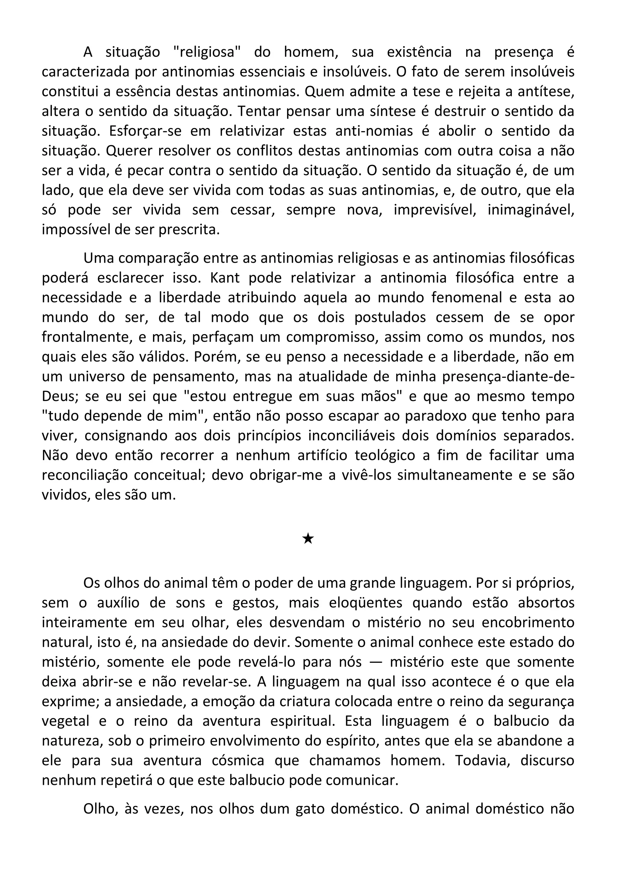 A situação "religiosa" do homem, sua existência na presença é
caracterizada por antinomias essenciais e insolúveis. O fato de serem insolúveis
constitui a essência destas antinomias. Quem admite a tese e rejeita a antítese,
altera o sentido da situação. Tentar pensar uma síntese é destruir o sentido da
situação. Esforçar-se em relativizar estas anti-nomias é abolir o sentido da
situação. Querer resolver os conflitos destas antinomias com outra coisa a não
ser a vida, é pecar contra o sentido da situação. O sentido da situação é, de um
lado, que ela deve ser vivida com todas as suas antinomias, e, de outro, que ela
só pode ser vivida sem cessar, sempre nova, imprevisível, inimaginável,
impossível de ser prescrita.
Uma comparação entre as antinomias religiosas e as antinomias filosóficas
poderá esclarecer isso. Kant pode relativizar a antinomia filosófica entre a
necessidade e a liberdade atribuindo aquela ao mundo fenomenal e esta ao
mundo do ser, de tal modo que os dois postulados cessem de se opor
frontalmente, e mais, perfaçam um compromisso, assim como os mundos, nos
quais eles são válidos. Porém, se eu penso a necessidade e a liberdade, não em
um universo de pensamento, mas na atualidade de minha presença-diante-de-
Deus; se eu sei que "estou entregue em suas mãos" e que ao mesmo tempo
"tudo depende de mim", então não posso escapar ao paradoxo que tenho para
viver, consignando aos dois princípios inconciliáveis dois domínios separados.
Não devo então recorrer a nenhum artifício teológico a fim de facilitar uma
reconciliação conceitual; devo obrigar-me a vivê-los simultaneamente e se são
vividos, eles são um.
#
Os olhos do animal têm o poder de uma grande linguagem. Por si próprios,
sem o auxílio de sons e gestos, mais eloqüentes quando estão absortos
inteiramente em seu olhar, eles desvendam o mistério no seu encobrimento
natural, isto é, na ansiedade do devir. Somente o animal conhece este estado do
mistério, somente ele pode revelá-lo para nós — mistério este que somente
deixa abrir-se e não revelar-se. A linguagem na qual isso acontece é o que ela
exprime; a ansiedade, a emoção da criatura colocada entre o reino da segurança
vegetal e o reino da aventura espiritual. Esta linguagem é o balbucio da
natureza, sob o primeiro envolvimento do espírito, antes que ela se abandone a
ele para sua aventura cósmica que chamamos homem. Todavia, discurso
nenhum repetirá o que este balbucio pode comunicar.
Olho, às vezes, nos olhos dum gato doméstico. O animal doméstico não
 