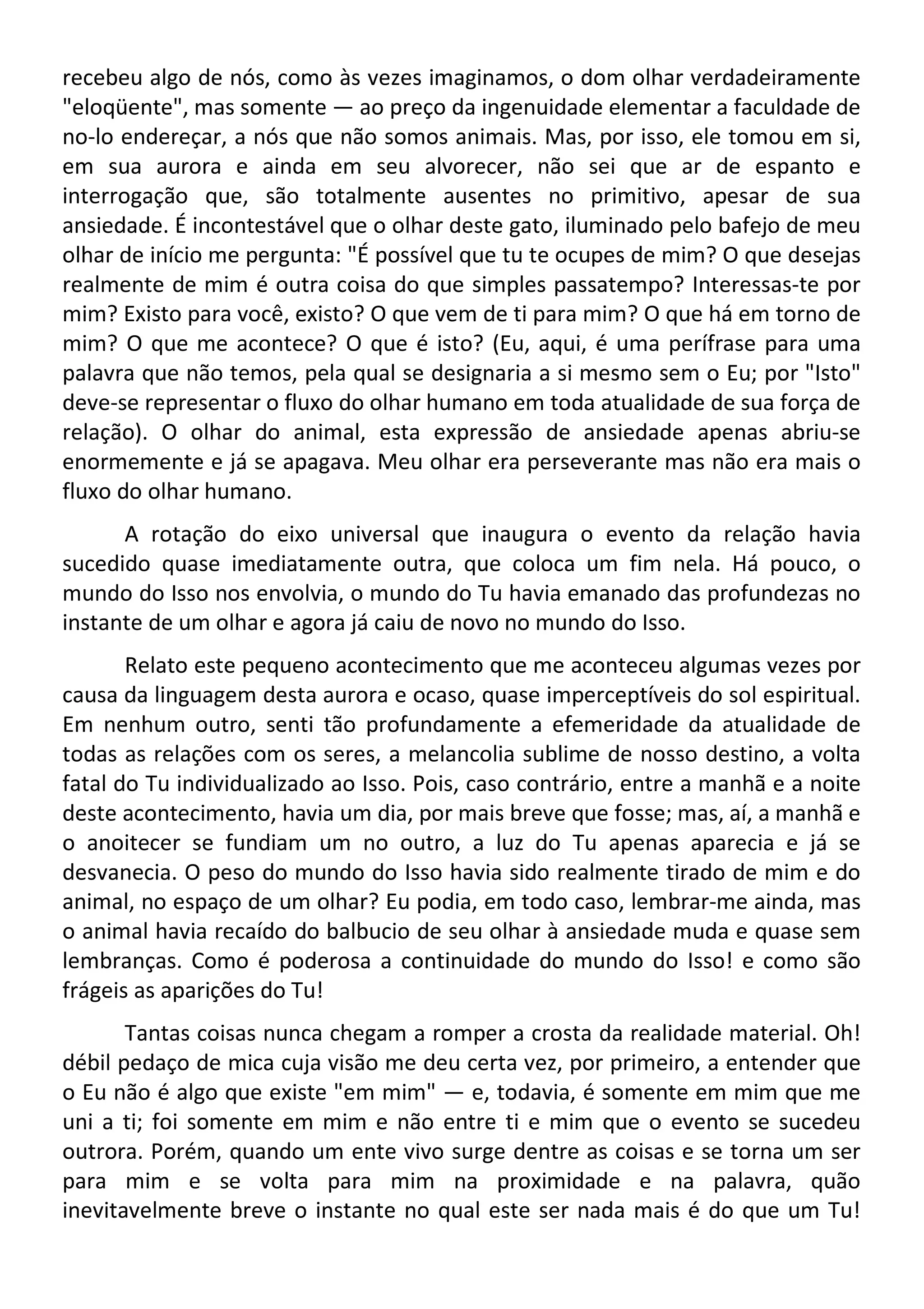 recebeu algo de nós, como às vezes imaginamos, o dom olhar verdadeiramente
"eloqüente", mas somente — ao preço da ingenuidade elementar a faculdade de
no-lo endereçar, a nós que não somos animais. Mas, por isso, ele tomou em si,
em sua aurora e ainda em seu alvorecer, não sei que ar de espanto e
interrogação que, são totalmente ausentes no primitivo, apesar de sua
ansiedade. É incontestável que o olhar deste gato, iluminado pelo bafejo de meu
olhar de início me pergunta: "É possível que tu te ocupes de mim? O que desejas
realmente de mim é outra coisa do que simples passatempo? Interessas-te por
mim? Existo para você, existo? O que vem de ti para mim? O que há em torno de
mim? O que me acontece? O que é isto? (Eu, aqui, é uma perífrase para uma
palavra que não temos, pela qual se designaria a si mesmo sem o Eu; por "Isto"
deve-se representar o fluxo do olhar humano em toda atualidade de sua força de
relação). O olhar do animal, esta expressão de ansiedade apenas abriu-se
enormemente e já se apagava. Meu olhar era perseverante mas não era mais o
fluxo do olhar humano.
A rotação do eixo universal que inaugura o evento da relação havia
sucedido quase imediatamente outra, que coloca um fim nela. Há pouco, o
mundo do Isso nos envolvia, o mundo do Tu havia emanado das profundezas no
instante de um olhar e agora já caiu de novo no mundo do Isso.
Relato este pequeno acontecimento que me aconteceu algumas vezes por
causa da linguagem desta aurora e ocaso, quase imperceptíveis do sol espiritual.
Em nenhum outro, senti tão profundamente a efemeridade da atualidade de
todas as relações com os seres, a melancolia sublime de nosso destino, a volta
fatal do Tu individualizado ao Isso. Pois, caso contrário, entre a manhã e a noite
deste acontecimento, havia um dia, por mais breve que fosse; mas, aí, a manhã e
o anoitecer se fundiam um no outro, a luz do Tu apenas aparecia e já se
desvanecia. O peso do mundo do Isso havia sido realmente tirado de mim e do
animal, no espaço de um olhar? Eu podia, em todo caso, lembrar-me ainda, mas
o animal havia recaído do balbucio de seu olhar à ansiedade muda e quase sem
lembranças. Como é poderosa a continuidade do mundo do Isso! e como são
frágeis as aparições do Tu!
Tantas coisas nunca chegam a romper a crosta da realidade material. Oh!
débil pedaço de mica cuja visão me deu certa vez, por primeiro, a entender que
o Eu não é algo que existe "em mim" — e, todavia, é somente em mim que me
uni a ti; foi somente em mim e não entre ti e mim que o evento se sucedeu
outrora. Porém, quando um ente vivo surge dentre as coisas e se torna um ser
para mim e se volta para mim na proximidade e na palavra, quão
inevitavelmente breve o instante no qual este ser nada mais é do que um Tu!
 