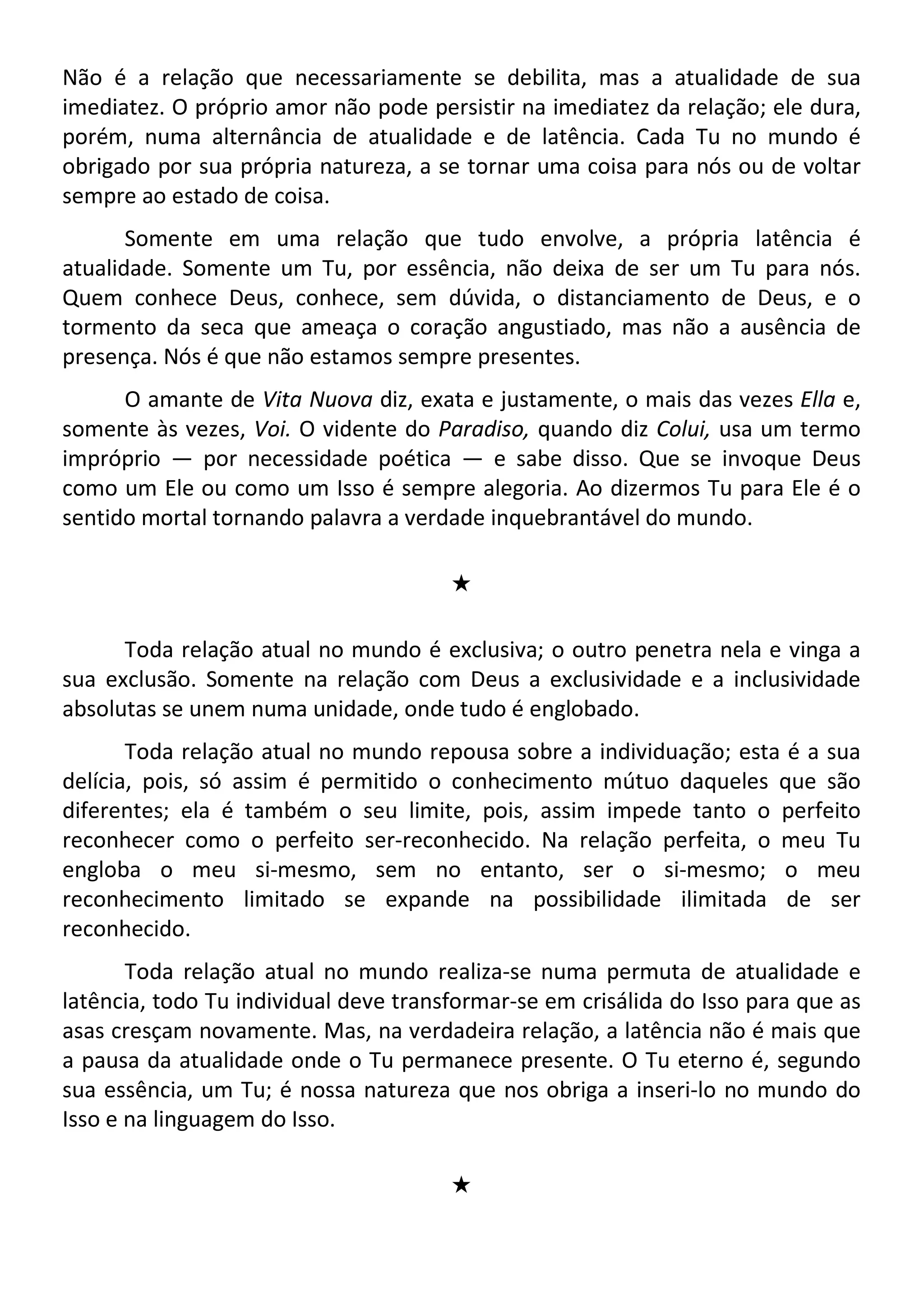 Não é a relação que necessariamente se debilita, mas a atualidade de sua
imediatez. O próprio amor não pode persistir na imediatez da relação; ele dura,
porém, numa alternância de atualidade e de latência. Cada Tu no mundo é
obrigado por sua própria natureza, a se tornar uma coisa para nós ou de voltar
sempre ao estado de coisa.
Somente em uma relação que tudo envolve, a própria latência é
atualidade. Somente um Tu, por essência, não deixa de ser um Tu para nós.
Quem conhece Deus, conhece, sem dúvida, o distanciamento de Deus, e o
tormento da seca que ameaça o coração angustiado, mas não a ausência de
presença. Nós é que não estamos sempre presentes.
O amante de Vita Nuova diz, exata e justamente, o mais das vezes Ella e,
somente às vezes, Voi. O vidente do Paradiso, quando diz Colui, usa um termo
impróprio — por necessidade poética — e sabe disso. Que se invoque Deus
como um Ele ou como um Isso é sempre alegoria. Ao dizermos Tu para Ele é o
sentido mortal tornando palavra a verdade inquebrantável do mundo.
#
Toda relação atual no mundo é exclusiva; o outro penetra nela e vinga a
sua exclusão. Somente na relação com Deus a exclusividade e a inclusividade
absolutas se unem numa unidade, onde tudo é englobado.
Toda relação atual no mundo repousa sobre a individuação; esta é a sua
delícia, pois, só assim é permitido o conhecimento mútuo daqueles que são
diferentes; ela é também o seu limite, pois, assim impede tanto o perfeito
reconhecer como o perfeito ser-reconhecido. Na relação perfeita, o meu Tu
engloba o meu si-mesmo, sem no entanto, ser o si-mesmo; o meu
reconhecimento limitado se expande na possibilidade ilimitada de ser
reconhecido.
Toda relação atual no mundo realiza-se numa permuta de atualidade e
latência, todo Tu individual deve transformar-se em crisálida do Isso para que as
asas cresçam novamente. Mas, na verdadeira relação, a latência não é mais que
a pausa da atualidade onde o Tu permanece presente. O Tu eterno é, segundo
sua essência, um Tu; é nossa natureza que nos obriga a inseri-lo no mundo do
Isso e na linguagem do Isso.
#
 