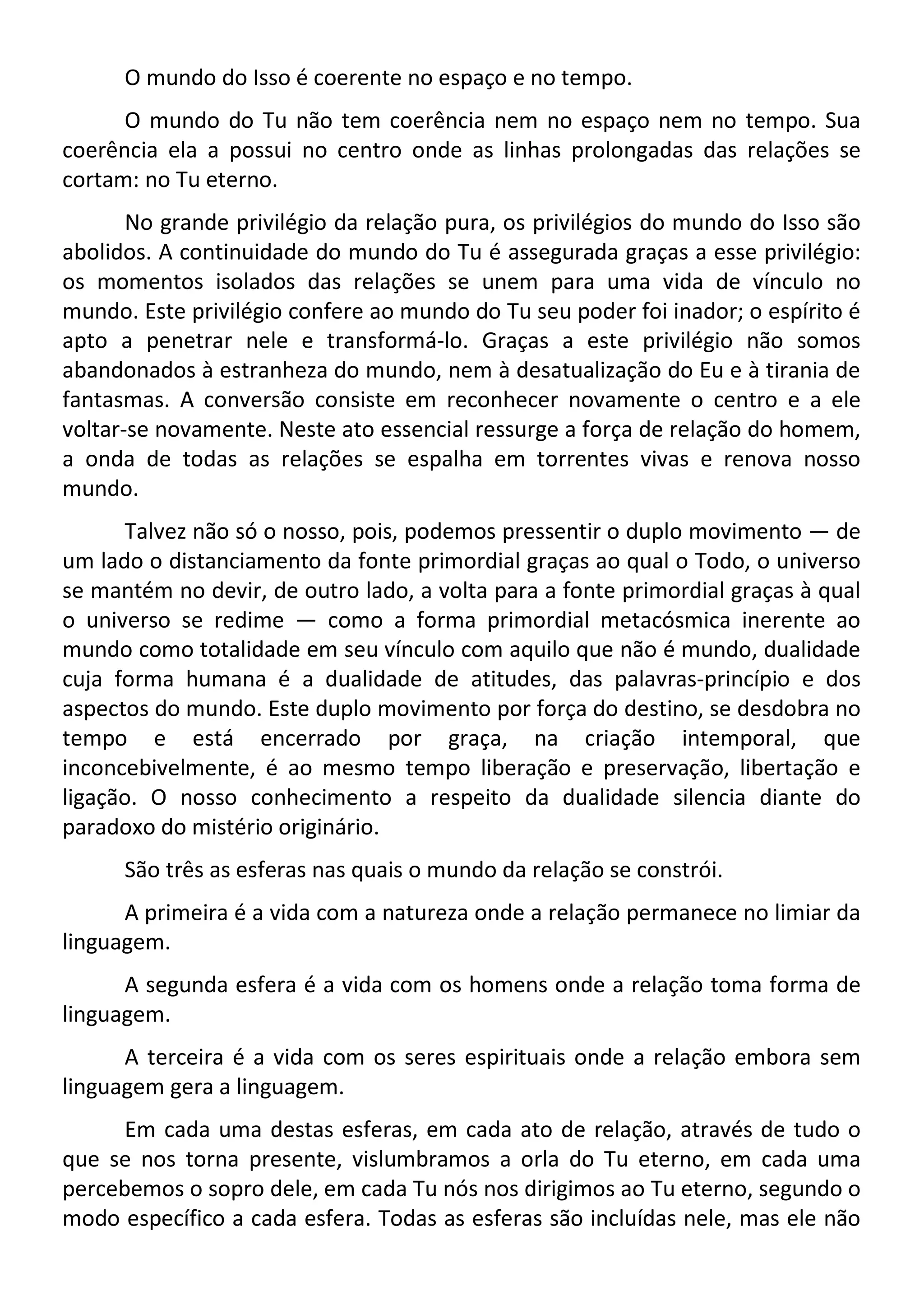 O mundo do Isso é coerente no espaço e no tempo.
O mundo do Tu não tem coerência nem no espaço nem no tempo. Sua
coerência ela a possui no centro onde as linhas prolongadas das relações se
cortam: no Tu eterno.
No grande privilégio da relação pura, os privilégios do mundo do Isso são
abolidos. A continuidade do mundo do Tu é assegurada graças a esse privilégio:
os momentos isolados das relações se unem para uma vida de vínculo no
mundo. Este privilégio confere ao mundo do Tu seu poder foi inador; o espírito é
apto a penetrar nele e transformá-lo. Graças a este privilégio não somos
abandonados à estranheza do mundo, nem à desatualização do Eu e à tirania de
fantasmas. A conversão consiste em reconhecer novamente o centro e a ele
voltar-se novamente. Neste ato essencial ressurge a força de relação do homem,
a onda de todas as relações se espalha em torrentes vivas e renova nosso
mundo.
Talvez não só o nosso, pois, podemos pressentir o duplo movimento — de
um lado o distanciamento da fonte primordial graças ao qual o Todo, o universo
se mantém no devir, de outro lado, a volta para a fonte primordial graças à qual
o universo se redime — como a forma primordial metacósmica inerente ao
mundo como totalidade em seu vínculo com aquilo que não é mundo, dualidade
cuja forma humana é a dualidade de atitudes, das palavras-princípio e dos
aspectos do mundo. Este duplo movimento por força do destino, se desdobra no
tempo e está encerrado por graça, na criação intemporal, que
inconcebivelmente, é ao mesmo tempo liberação e preservação, libertação e
ligação. O nosso conhecimento a respeito da dualidade silencia diante do
paradoxo do mistério originário.
São três as esferas nas quais o mundo da relação se constrói.
A primeira é a vida com a natureza onde a relação permanece no limiar da
linguagem.
A segunda esfera é a vida com os homens onde a relação toma forma de
linguagem.
A terceira é a vida com os seres espirituais onde a relação embora sem
linguagem gera a linguagem.
Em cada uma destas esferas, em cada ato de relação, através de tudo o
que se nos torna presente, vislumbramos a orla do Tu eterno, em cada uma
percebemos o sopro dele, em cada Tu nós nos dirigimos ao Tu eterno, segundo o
modo específico a cada esfera. Todas as esferas são incluídas nele, mas ele não
 