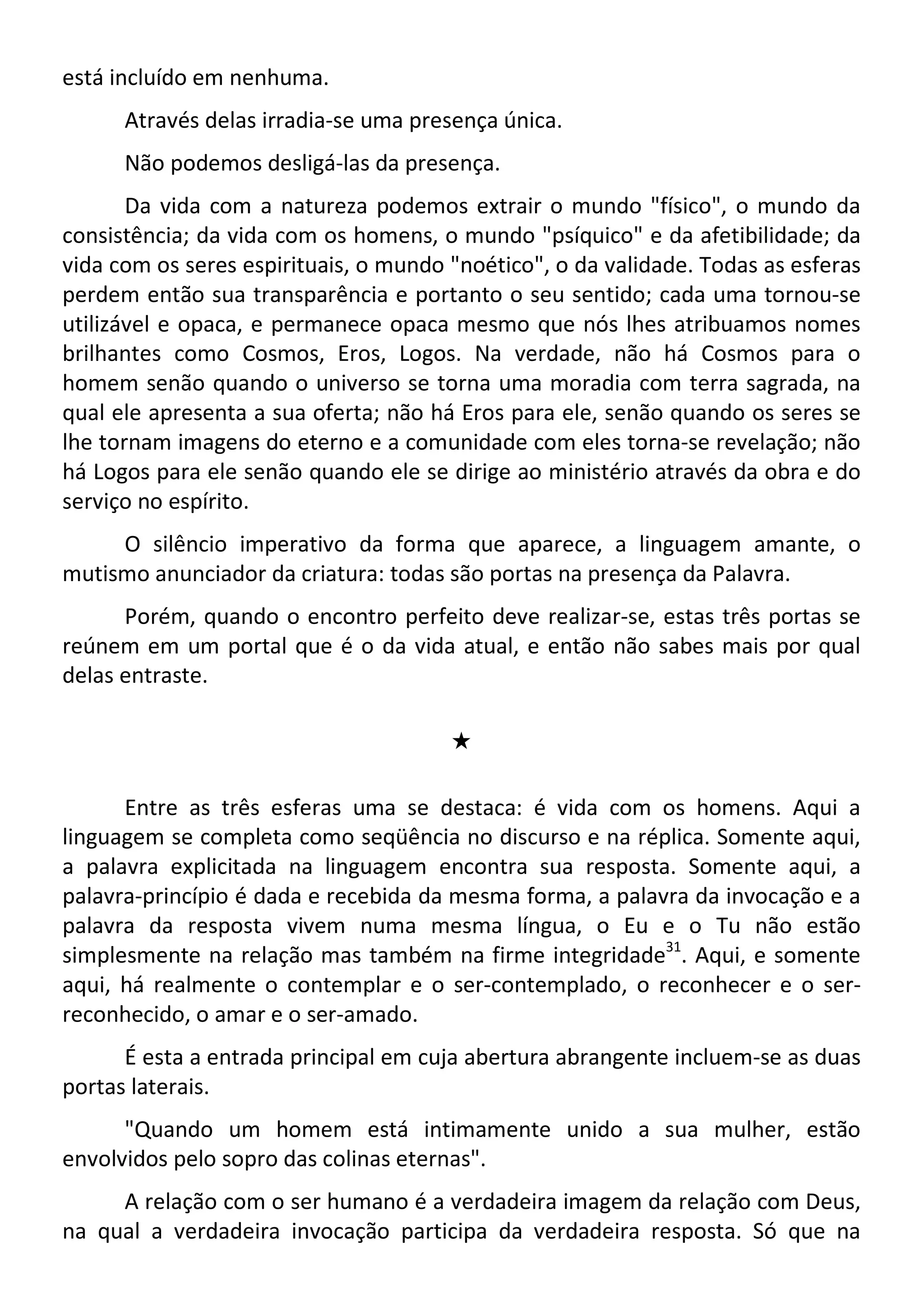 está incluído em nenhuma.
Através delas irradia-se uma presença única.
Não podemos desligá-las da presença.
Da vida com a natureza podemos extrair o mundo "físico", o mundo da
consistência; da vida com os homens, o mundo "psíquico" e da afetibilidade; da
vida com os seres espirituais, o mundo "noético", o da validade. Todas as esferas
perdem então sua transparência e portanto o seu sentido; cada uma tornou-se
utilizável e opaca, e permanece opaca mesmo que nós lhes atribuamos nomes
brilhantes como Cosmos, Eros, Logos. Na verdade, não há Cosmos para o
homem senão quando o universo se torna uma moradia com terra sagrada, na
qual ele apresenta a sua oferta; não há Eros para ele, senão quando os seres se
lhe tornam imagens do eterno e a comunidade com eles torna-se revelação; não
há Logos para ele senão quando ele se dirige ao ministério através da obra e do
serviço no espírito.
O silêncio imperativo da forma que aparece, a linguagem amante, o
mutismo anunciador da criatura: todas são portas na presença da Palavra.
Porém, quando o encontro perfeito deve realizar-se, estas três portas se
reúnem em um portal que é o da vida atual, e então não sabes mais por qual
delas entraste.
#
Entre as três esferas uma se destaca: é vida com os homens. Aqui a
linguagem se completa como seqüência no discurso e na réplica. Somente aqui,
a palavra explicitada na linguagem encontra sua resposta. Somente aqui, a
palavra-princípio é dada e recebida da mesma forma, a palavra da invocação e a
palavra da resposta vivem numa mesma língua, o Eu e o Tu não estão
simplesmente na relação mas também na firme integridade31
. Aqui, e somente
aqui, há realmente o contemplar e o ser-contemplado, o reconhecer e o ser-
reconhecido, o amar e o ser-amado.
É esta a entrada principal em cuja abertura abrangente incluem-se as duas
portas laterais.
"Quando um homem está intimamente unido a sua mulher, estão
envolvidos pelo sopro das colinas eternas".
A relação com o ser humano é a verdadeira imagem da relação com Deus,
na qual a verdadeira invocação participa da verdadeira resposta. Só que na
 