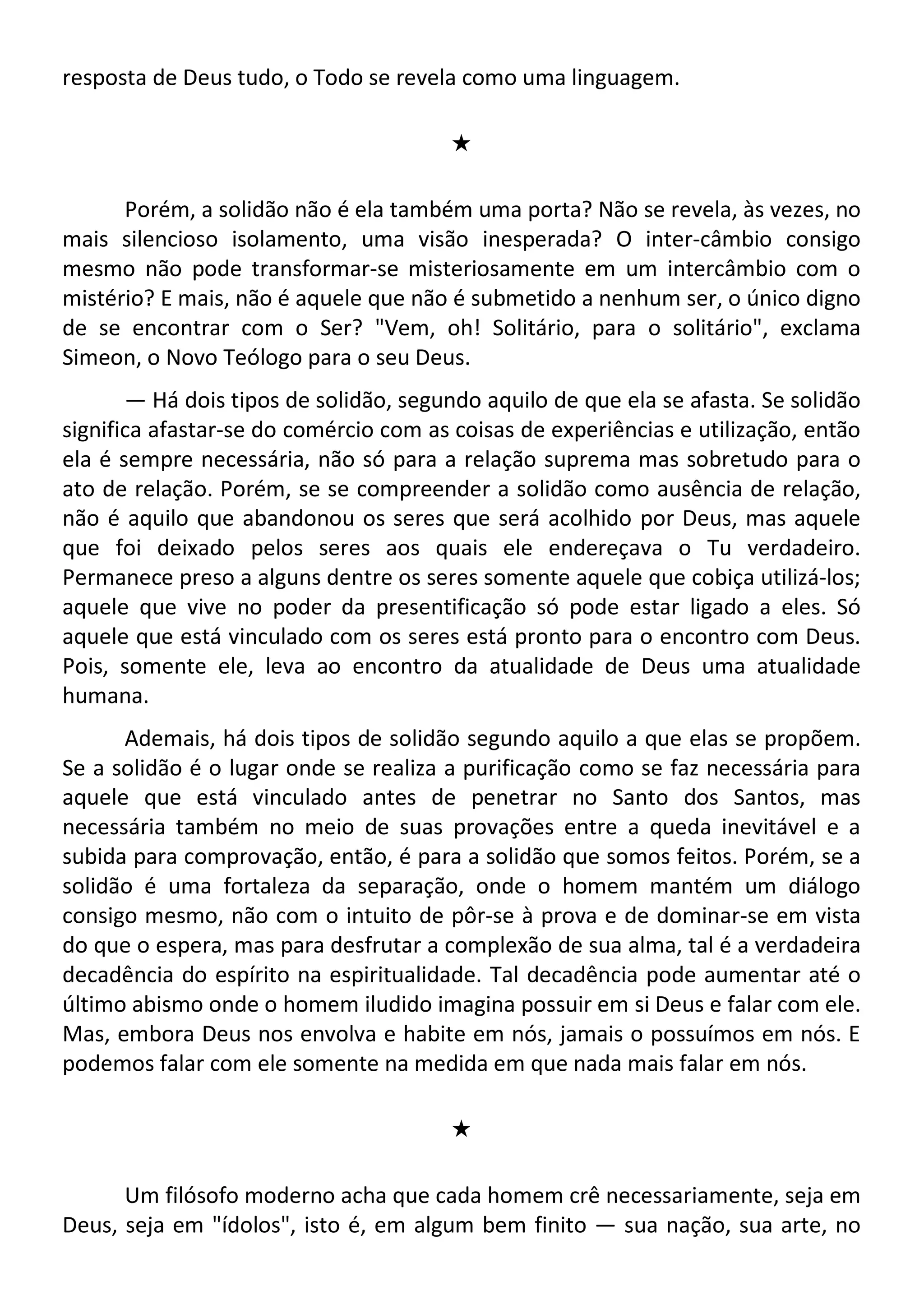 resposta de Deus tudo, o Todo se revela como uma linguagem.
#
Porém, a solidão não é ela também uma porta? Não se revela, às vezes, no
mais silencioso isolamento, uma visão inesperada? O inter-câmbio consigo
mesmo não pode transformar-se misteriosamente em um intercâmbio com o
mistério? E mais, não é aquele que não é submetido a nenhum ser, o único digno
de se encontrar com o Ser? "Vem, oh! Solitário, para o solitário", exclama
Simeon, o Novo Teólogo para o seu Deus.
— Há dois tipos de solidão, segundo aquilo de que ela se afasta. Se solidão
significa afastar-se do comércio com as coisas de experiências e utilização, então
ela é sempre necessária, não só para a relação suprema mas sobretudo para o
ato de relação. Porém, se se compreender a solidão como ausência de relação,
não é aquilo que abandonou os seres que será acolhido por Deus, mas aquele
que foi deixado pelos seres aos quais ele endereçava o Tu verdadeiro.
Permanece preso a alguns dentre os seres somente aquele que cobiça utilizá-los;
aquele que vive no poder da presentificação só pode estar ligado a eles. Só
aquele que está vinculado com os seres está pronto para o encontro com Deus.
Pois, somente ele, leva ao encontro da atualidade de Deus uma atualidade
humana.
Ademais, há dois tipos de solidão segundo aquilo a que elas se propõem.
Se a solidão é o lugar onde se realiza a purificação como se faz necessária para
aquele que está vinculado antes de penetrar no Santo dos Santos, mas
necessária também no meio de suas provações entre a queda inevitável e a
subida para comprovação, então, é para a solidão que somos feitos. Porém, se a
solidão é uma fortaleza da separação, onde o homem mantém um diálogo
consigo mesmo, não com o intuito de pôr-se à prova e de dominar-se em vista
do que o espera, mas para desfrutar a complexão de sua alma, tal é a verdadeira
decadência do espírito na espiritualidade. Tal decadência pode aumentar até o
último abismo onde o homem iludido imagina possuir em si Deus e falar com ele.
Mas, embora Deus nos envolva e habite em nós, jamais o possuímos em nós. E
podemos falar com ele somente na medida em que nada mais falar em nós.
#
Um filósofo moderno acha que cada homem crê necessariamente, seja em
Deus, seja em "ídolos", isto é, em algum bem finito — sua nação, sua arte, no
 