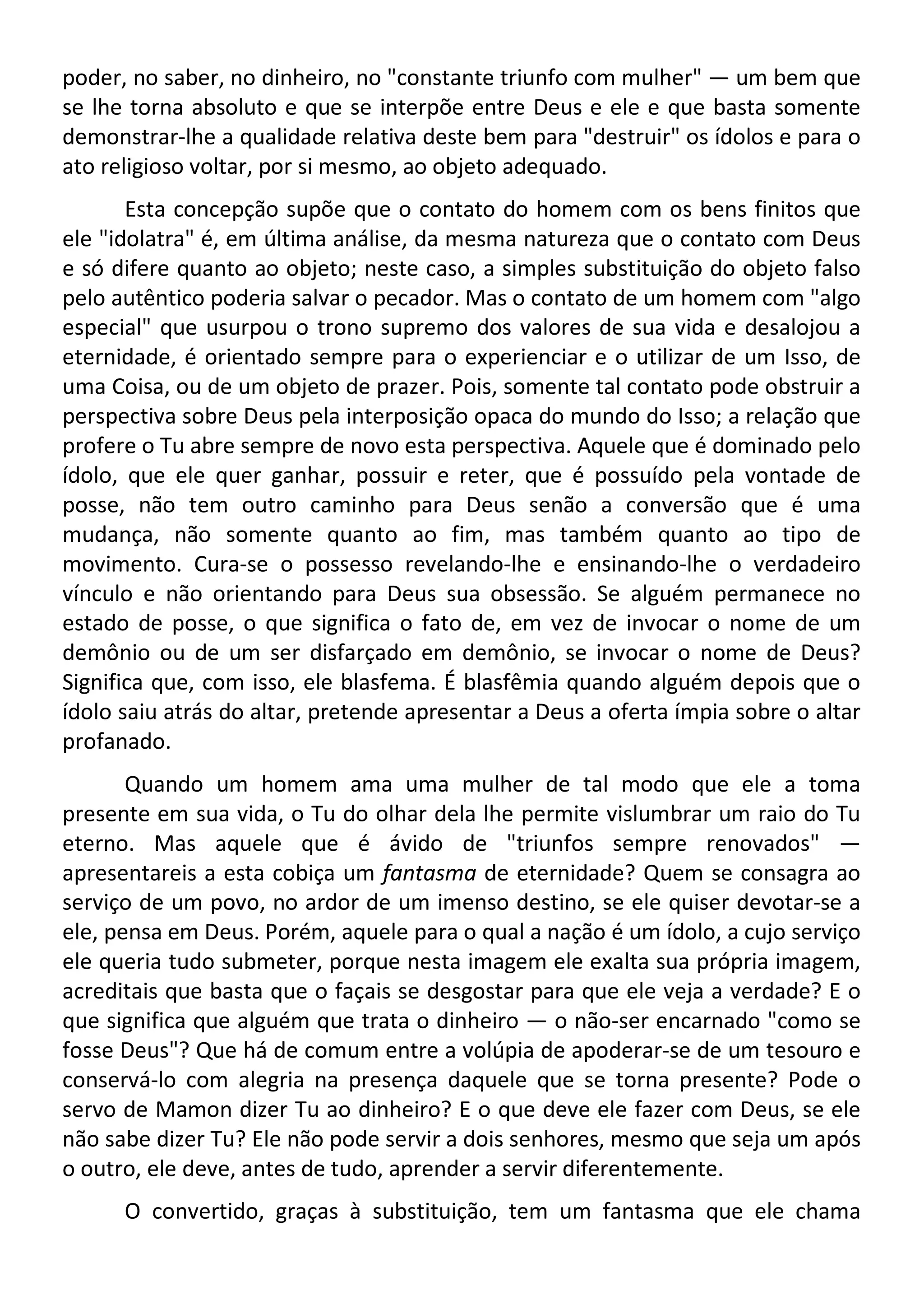 poder, no saber, no dinheiro, no "constante triunfo com mulher" — um bem que
se lhe torna absoluto e que se interpõe entre Deus e ele e que basta somente
demonstrar-lhe a qualidade relativa deste bem para "destruir" os ídolos e para o
ato religioso voltar, por si mesmo, ao objeto adequado.
Esta concepção supõe que o contato do homem com os bens finitos que
ele "idolatra" é, em última análise, da mesma natureza que o contato com Deus
e só difere quanto ao objeto; neste caso, a simples substituição do objeto falso
pelo autêntico poderia salvar o pecador. Mas o contato de um homem com "algo
especial" que usurpou o trono supremo dos valores de sua vida e desalojou a
eternidade, é orientado sempre para o experienciar e o utilizar de um Isso, de
uma Coisa, ou de um objeto de prazer. Pois, somente tal contato pode obstruir a
perspectiva sobre Deus pela interposição opaca do mundo do Isso; a relação que
profere o Tu abre sempre de novo esta perspectiva. Aquele que é dominado pelo
ídolo, que ele quer ganhar, possuir e reter, que é possuído pela vontade de
posse, não tem outro caminho para Deus senão a conversão que é uma
mudança, não somente quanto ao fim, mas também quanto ao tipo de
movimento. Cura-se o possesso revelando-lhe e ensinando-lhe o verdadeiro
vínculo e não orientando para Deus sua obsessão. Se alguém permanece no
estado de posse, o que significa o fato de, em vez de invocar o nome de um
demônio ou de um ser disfarçado em demônio, se invocar o nome de Deus?
Significa que, com isso, ele blasfema. É blasfêmia quando alguém depois que o
ídolo saiu atrás do altar, pretende apresentar a Deus a oferta ímpia sobre o altar
profanado.
Quando um homem ama uma mulher de tal modo que ele a toma
presente em sua vida, o Tu do olhar dela lhe permite vislumbrar um raio do Tu
eterno. Mas aquele que é ávido de "triunfos sempre renovados" —
apresentareis a esta cobiça um fantasma de eternidade? Quem se consagra ao
serviço de um povo, no ardor de um imenso destino, se ele quiser devotar-se a
ele, pensa em Deus. Porém, aquele para o qual a nação é um ídolo, a cujo serviço
ele queria tudo submeter, porque nesta imagem ele exalta sua própria imagem,
acreditais que basta que o façais se desgostar para que ele veja a verdade? E o
que significa que alguém que trata o dinheiro — o não-ser encarnado "como se
fosse Deus"? Que há de comum entre a volúpia de apoderar-se de um tesouro e
conservá-lo com alegria na presença daquele que se torna presente? Pode o
servo de Mamon dizer Tu ao dinheiro? E o que deve ele fazer com Deus, se ele
não sabe dizer Tu? Ele não pode servir a dois senhores, mesmo que seja um após
o outro, ele deve, antes de tudo, aprender a servir diferentemente.
O convertido, graças à substituição, tem um fantasma que ele chama
 