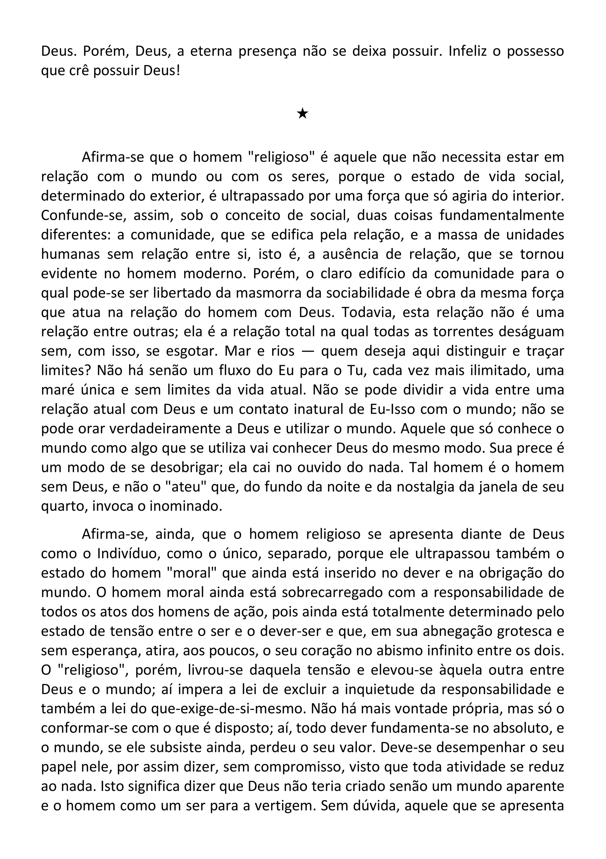Deus. Porém, Deus, a eterna presença não se deixa possuir. Infeliz o possesso
que crê possuir Deus!
#
Afirma-se que o homem "religioso" é aquele que não necessita estar em
relação com o mundo ou com os seres, porque o estado de vida social,
determinado do exterior, é ultrapassado por uma força que só agiria do interior.
Confunde-se, assim, sob o conceito de social, duas coisas fundamentalmente
diferentes: a comunidade, que se edifica pela relação, e a massa de unidades
humanas sem relação entre si, isto é, a ausência de relação, que se tornou
evidente no homem moderno. Porém, o claro edifício da comunidade para o
qual pode-se ser libertado da masmorra da sociabilidade é obra da mesma força
que atua na relação do homem com Deus. Todavia, esta relação não é uma
relação entre outras; ela é a relação total na qual todas as torrentes deságuam
sem, com isso, se esgotar. Mar e rios — quem deseja aqui distinguir e traçar
limites? Não há senão um fluxo do Eu para o Tu, cada vez mais ilimitado, uma
maré única e sem limites da vida atual. Não se pode dividir a vida entre uma
relação atual com Deus e um contato inatural de Eu-Isso com o mundo; não se
pode orar verdadeiramente a Deus e utilizar o mundo. Aquele que só conhece o
mundo como algo que se utiliza vai conhecer Deus do mesmo modo. Sua prece é
um modo de se desobrigar; ela cai no ouvido do nada. Tal homem é o homem
sem Deus, e não o "ateu" que, do fundo da noite e da nostalgia da janela de seu
quarto, invoca o inominado.
Afirma-se, ainda, que o homem religioso se apresenta diante de Deus
como o Indivíduo, como o único, separado, porque ele ultrapassou também o
estado do homem "moral" que ainda está inserido no dever e na obrigação do
mundo. O homem moral ainda está sobrecarregado com a responsabilidade de
todos os atos dos homens de ação, pois ainda está totalmente determinado pelo
estado de tensão entre o ser e o dever-ser e que, em sua abnegação grotesca e
sem esperança, atira, aos poucos, o seu coração no abismo infinito entre os dois.
O "religioso", porém, livrou-se daquela tensão e elevou-se àquela outra entre
Deus e o mundo; aí impera a lei de excluir a inquietude da responsabilidade e
também a lei do que-exige-de-si-mesmo. Não há mais vontade própria, mas só o
conformar-se com o que é disposto; aí, todo dever fundamenta-se no absoluto, e
o mundo, se ele subsiste ainda, perdeu o seu valor. Deve-se desempenhar o seu
papel nele, por assim dizer, sem compromisso, visto que toda atividade se reduz
ao nada. Isto significa dizer que Deus não teria criado senão um mundo aparente
e o homem como um ser para a vertigem. Sem dúvida, aquele que se apresenta
 